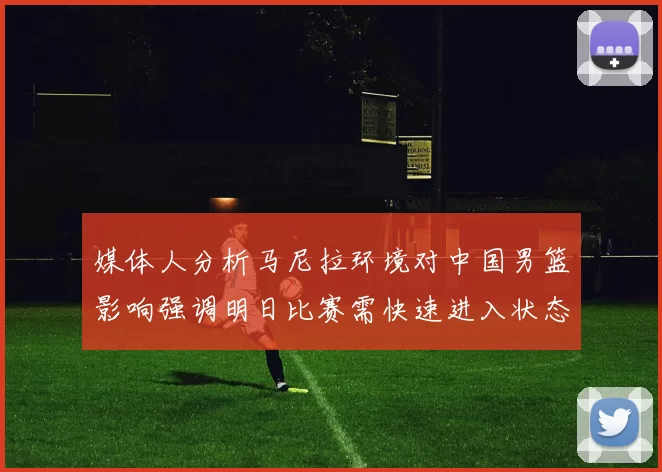 媒体人分析马尼拉环境对中国男篮影响强调明日比赛需快速进入状态