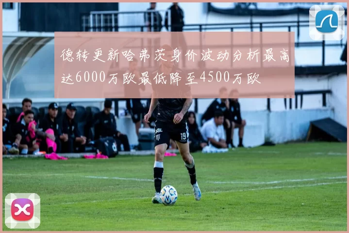 德转更新哈弗茨身价波动分析最高达6000万欧最低降至4500万欧