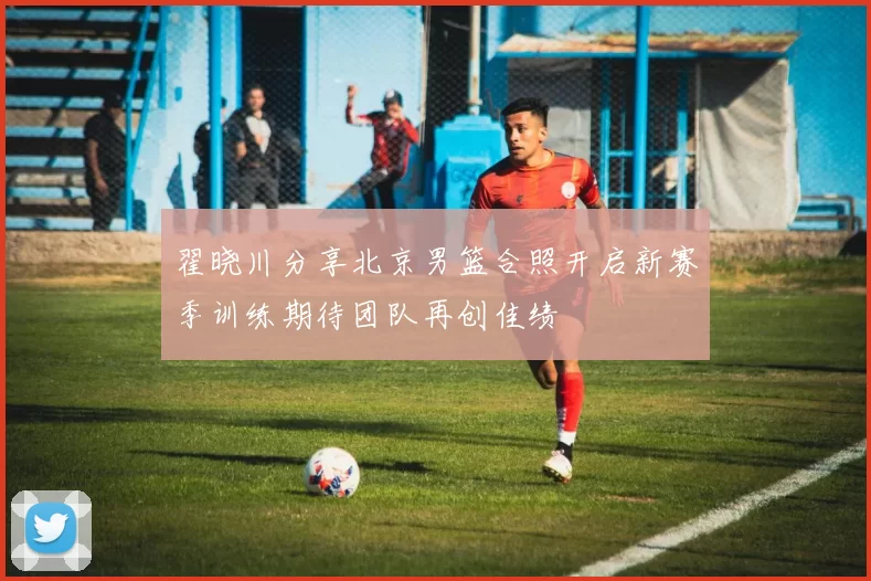 翟晓川分享北京男篮合照开启新赛季训练期待团队再创佳绩