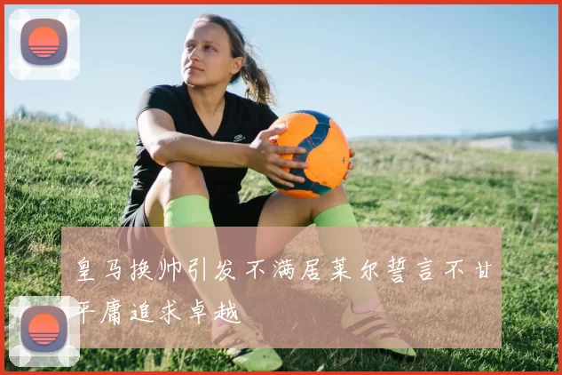 皇马换帅引发不满居莱尔誓言不甘平庸追求卓越