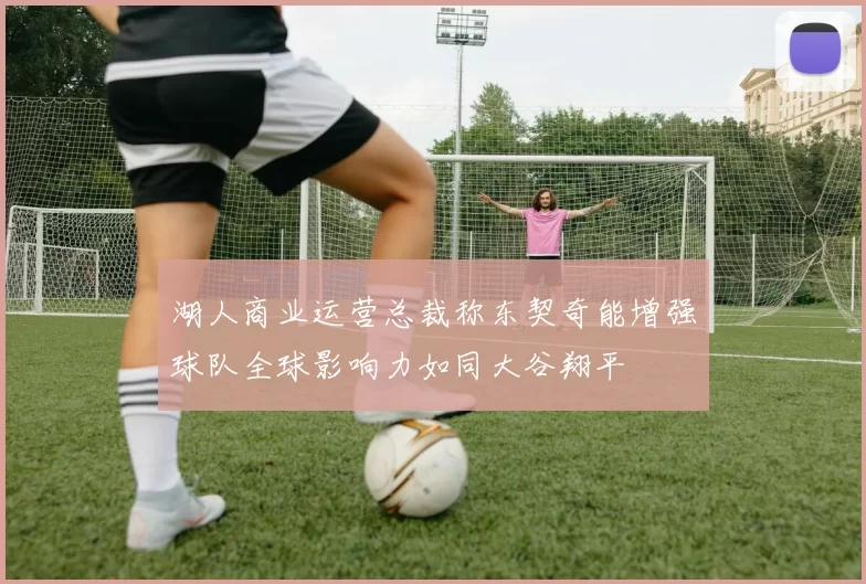 湖人商业运营总裁称东契奇能增强球队全球影响力如同大谷翔平