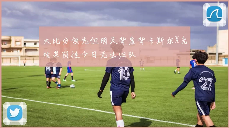 大比分领先但明天背靠背卡斯尔X光结果阴性今日无法归队