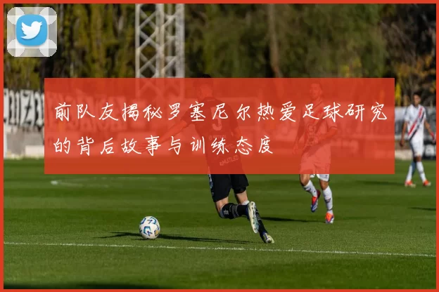 前队友揭秘罗塞尼尔热爱足球研究的背后故事与训练态度