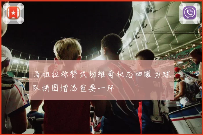 马祖拉称赞武切维奇状态回暖为球队拼图增添重要一环
