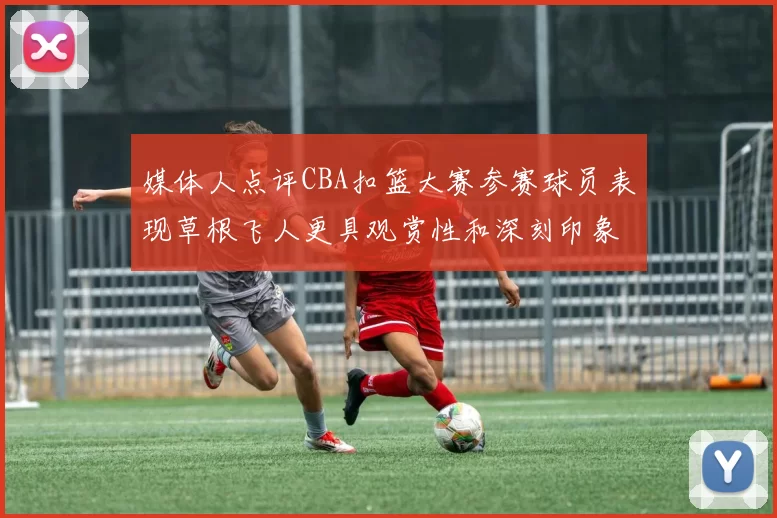 媒体人点评CBA扣篮大赛参赛球员表现草根飞人更具观赏性和深刻印象