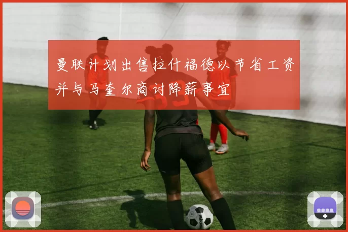 曼联计划出售拉什福德以节省工资并与马奎尔商讨降薪事宜
