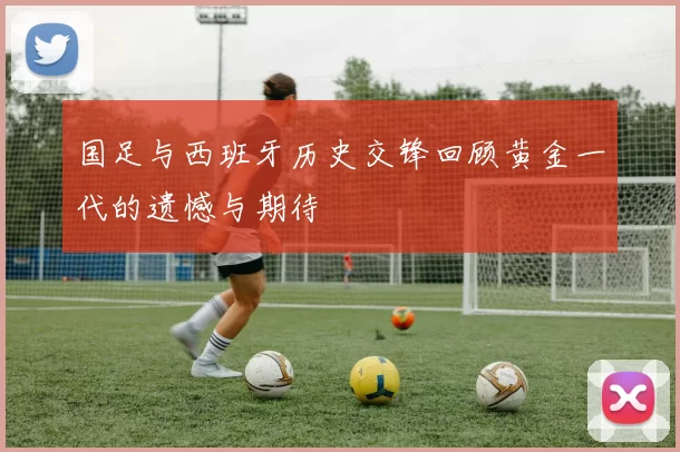 国足与西班牙历史交锋回顾黄金一代的遗憾与期待
