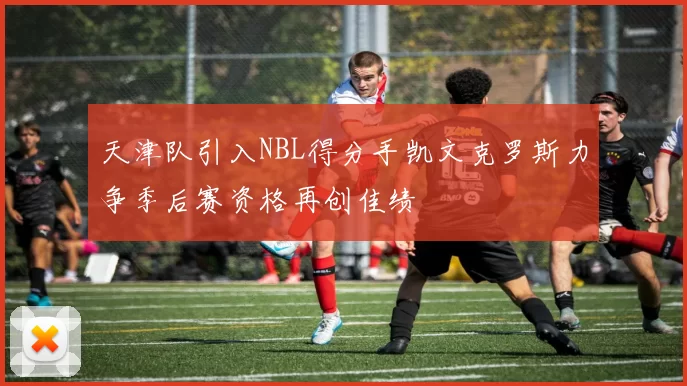 天津队引入NBL得分手凯文克罗斯力争季后赛资格再创佳绩