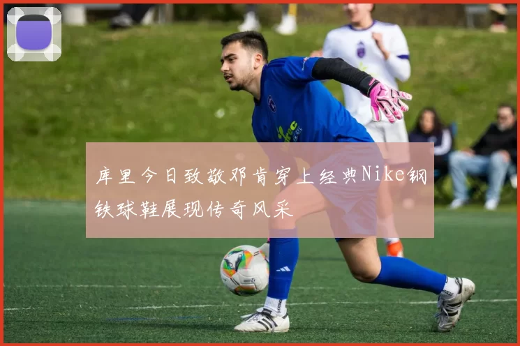 库里今日致敬邓肯穿上经典Nike钢铁球鞋展现传奇风采