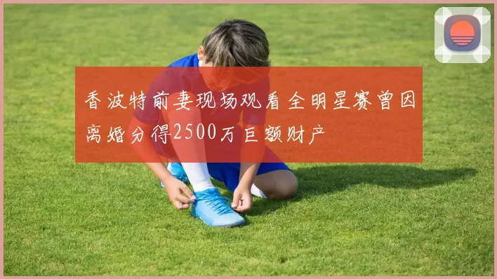 香波特前妻现场观看全明星赛曾因离婚分得2500万巨额财产
