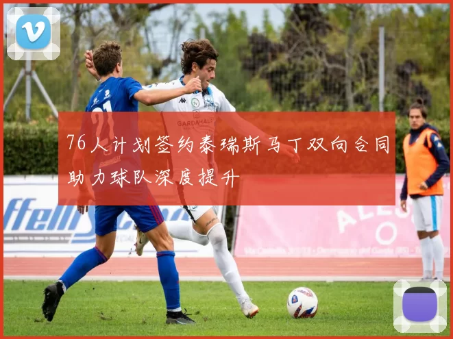 76人计划签约泰瑞斯马丁双向合同助力球队深度提升