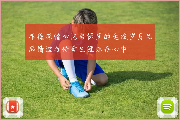 韦德深情回忆与保罗的竞技岁月兄弟情谊与传奇生涯永存心中