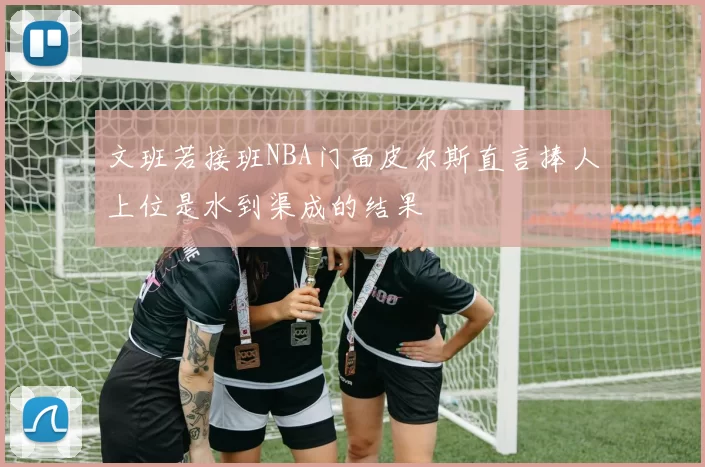 文班若接班NBA门面皮尔斯直言捧人上位是水到渠成的结果