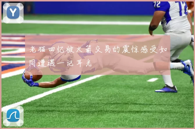 老猫回忆被火箭交易的震惊感受如同遭遇一记耳光