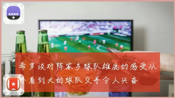 希罗谈对阵家乡球队雄鹿的感受从小看到大的球队交手令人兴奋