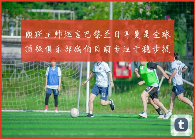 朗斯主帅坦言巴黎圣日耳曼是全球顶级俱乐部我们目前专注于稳步提升表现