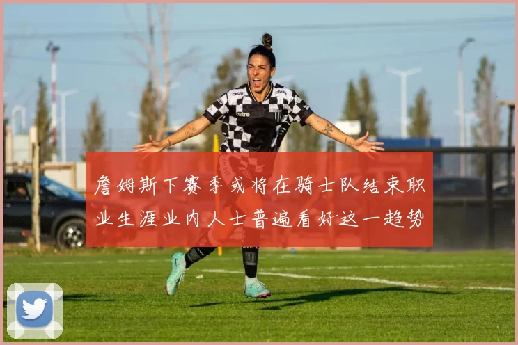 詹姆斯下赛季或将在骑士队结束职业生涯业内人士普遍看好这一趋势