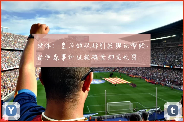 世体：皇马的双标引发舆论哗然，赫伊森事件证据确凿却无处罚