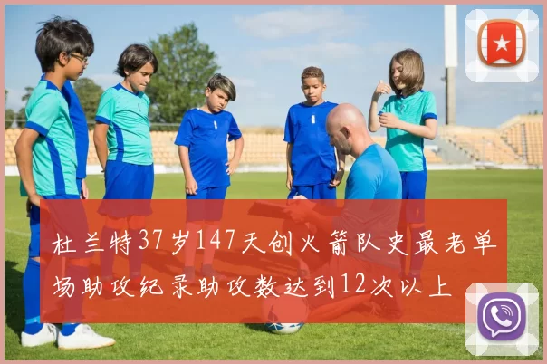 杜兰特37岁147天创火箭队史最老单场助攻纪录助攻数达到12次以上