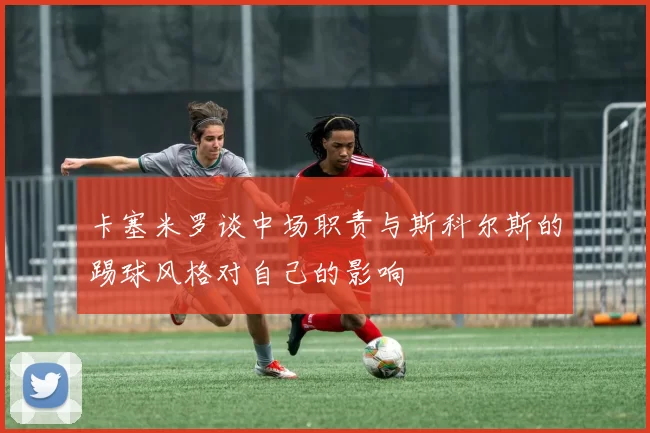卡塞米罗谈中场职责与斯科尔斯的踢球风格对自己的影响