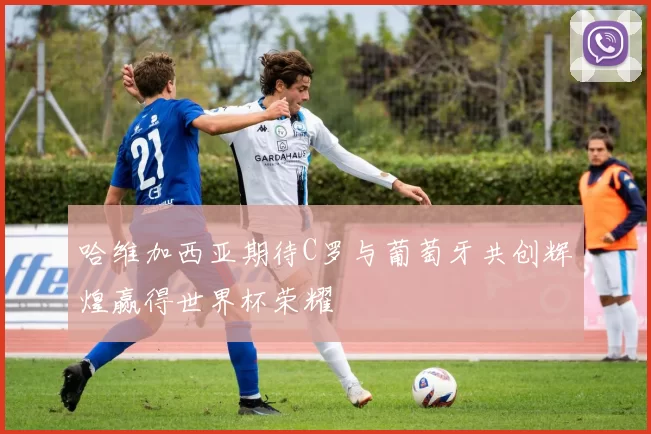哈维加西亚期待C罗与葡萄牙共创辉煌赢得世界杯荣耀